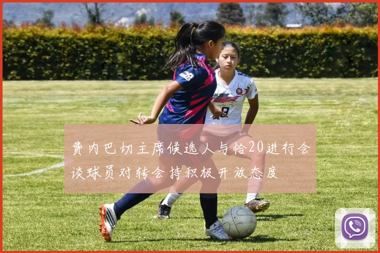 费内巴切主席候选人与恰20进行会谈球员对转会持积极开放态度