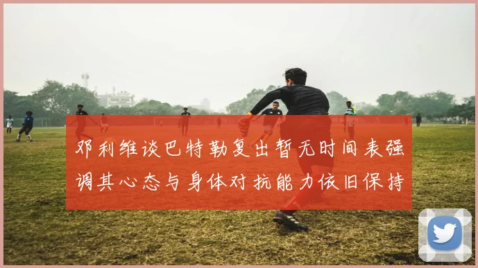 邓利维谈巴特勒复出暂无时间表强调其心态与身体对抗能力依旧保持