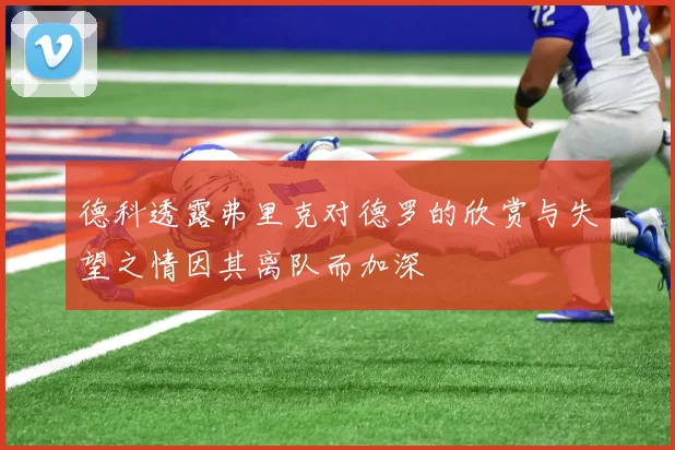 德科透露弗里克对德罗的欣赏与失望之情因其离队而加深