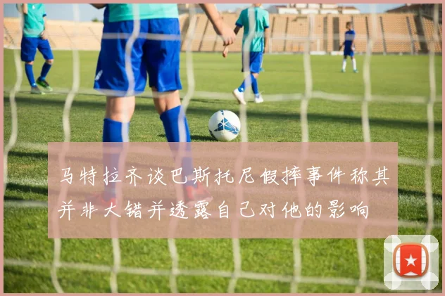 马特拉齐谈巴斯托尼假摔事件称其并非大错并透露自己对他的影响