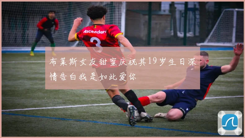 布莱斯女友甜蜜庆祝其19岁生日深情告白我是如此爱你