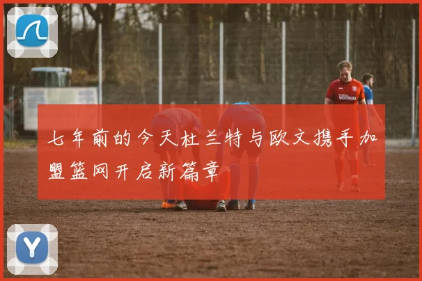 七年前的今天杜兰特与欧文携手加盟篮网开启新篇章