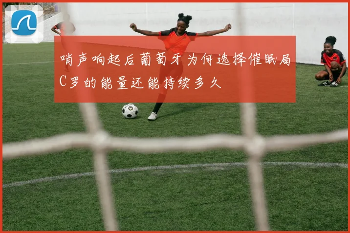 哨声响起后葡萄牙为何选择催眠局C罗的能量还能持续多久