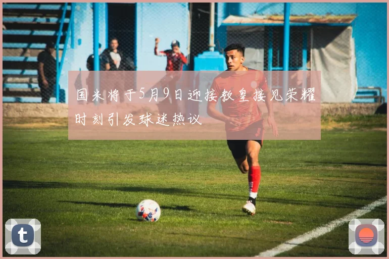 国米将于5月9日迎接教皇接见荣耀时刻引发球迷热议