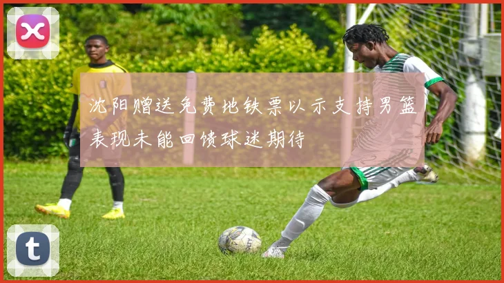沈阳赠送免费地铁票以示支持男篮表现未能回馈球迷期待