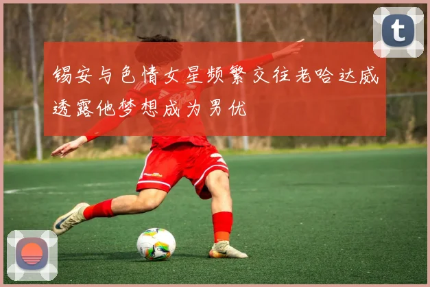 锡安与色情女星频繁交往老哈达威透露他梦想成为男优