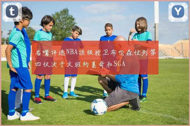 名嘴评选NBA顶级控卫布伦森位列第四仅次于文班约基奇和SGA