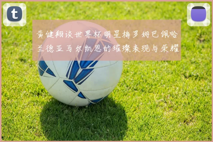 黄健翔谈世界杯明星梅罗姆巴佩哈兰德亚马尔凯恩的璀璨表现与荣耀时刻