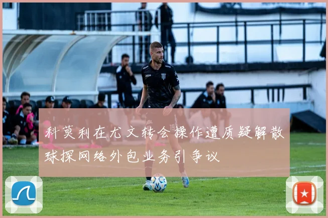 科莫利在尤文转会操作遭质疑解散球探网络外包业务引争议