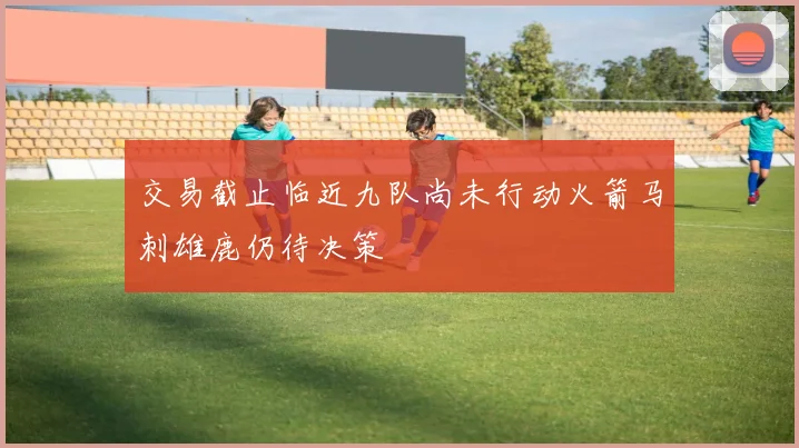 交易截止临近九队尚未行动火箭马刺雄鹿仍待决策