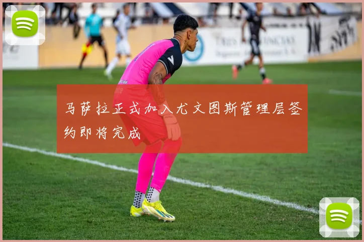 马萨拉正式加入尤文图斯管理层签约即将完成