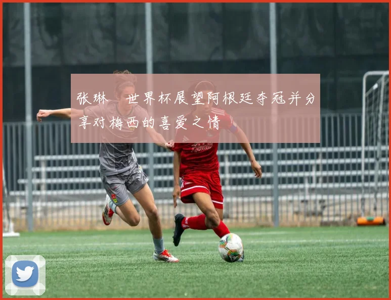 张琳芃世界杯展望阿根廷夺冠并分享对梅西的喜爱之情