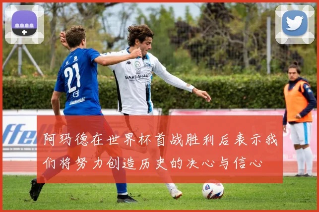 阿玛德在世界杯首战胜利后表示我们将努力创造历史的决心与信心