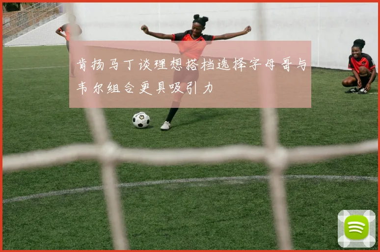 肯扬马丁谈理想搭档选择字母哥与韦尔组合更具吸引力
