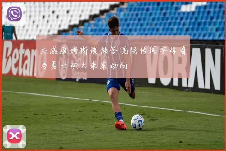 杰威廉姆斯谈抽签现场传闻字母哥与勇士热火未来动向