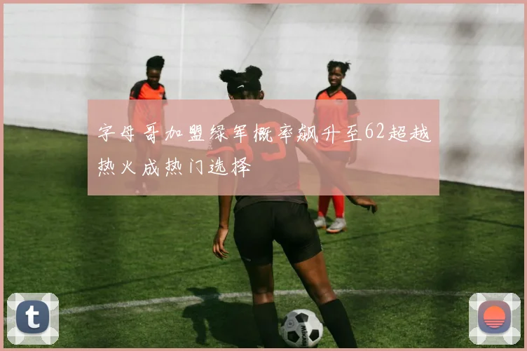 字母哥加盟绿军概率飙升至62超越热火成热门选择