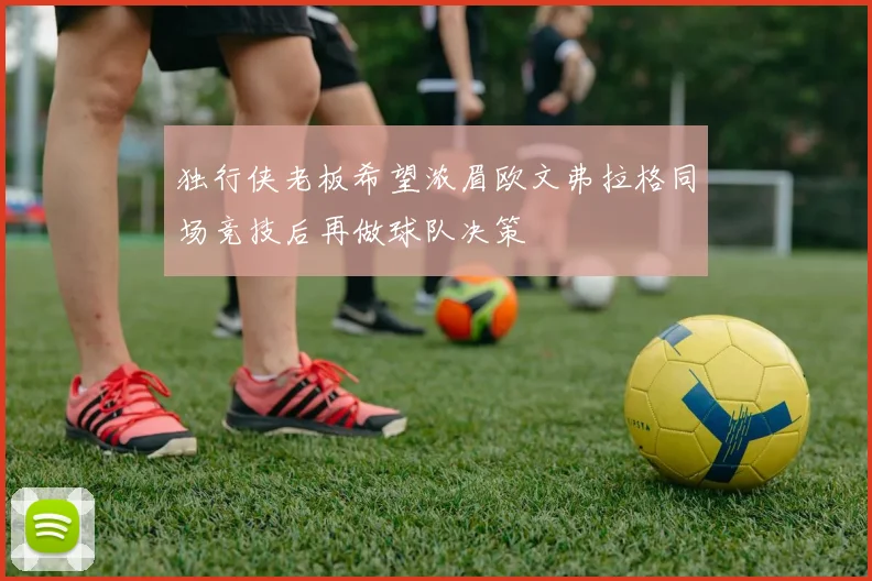 独行侠老板希望浓眉欧文弗拉格同场竞技后再做球队决策