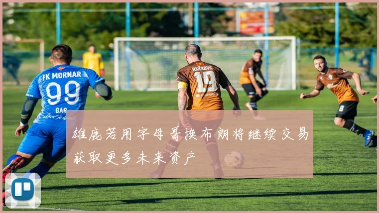 雄鹿若用字母哥换布朗将继续交易获取更多未来资产