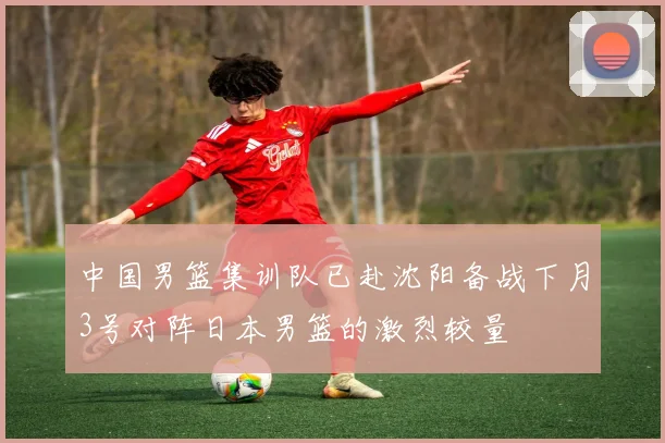 中国男篮集训队已赴沈阳备战下月3号对阵日本男篮的激烈较量