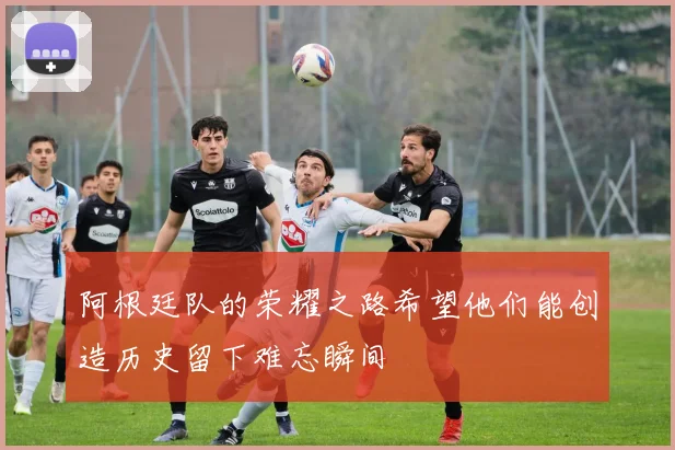 阿根廷队的荣耀之路希望他们能创造历史留下难忘瞬间