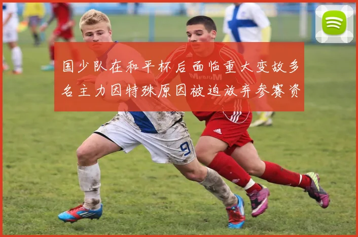 国少队在和平杯后面临重大变故多名主力因特殊原因被迫放弃参赛资格