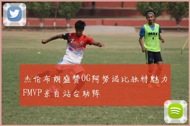 杰伦布朗盛赞OG阿努诺比独特魅力FMVP亲自站台助阵