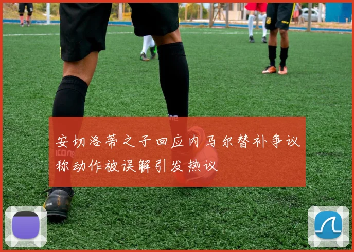安切洛蒂之子回应内马尔替补争议称动作被误解引发热议