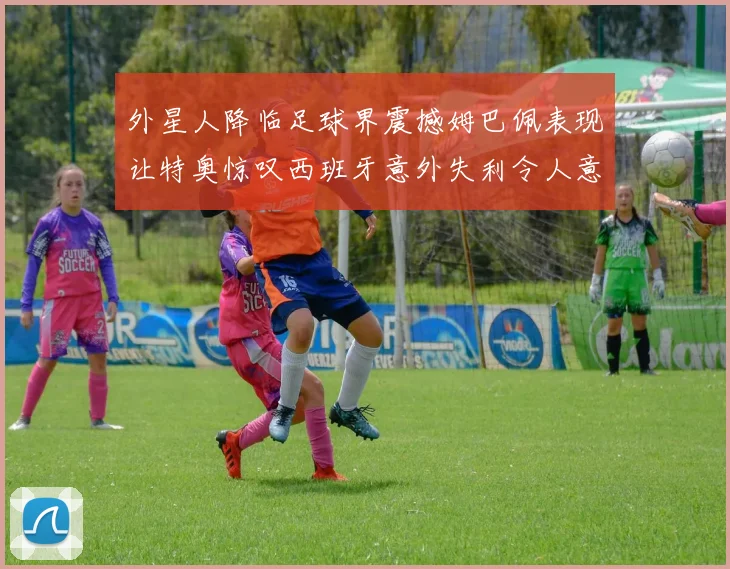 外星人降临足球界震撼姆巴佩表现让特奥惊叹西班牙意外失利令人意外