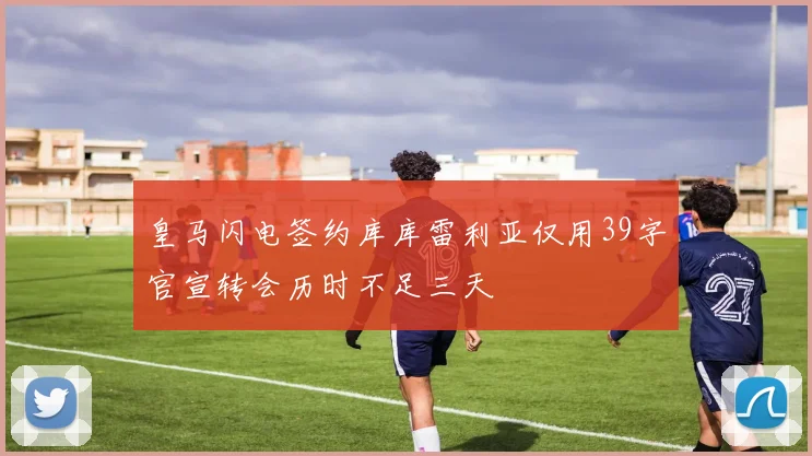 皇马闪电签约库库雷利亚仅用39字官宣转会历时不足三天