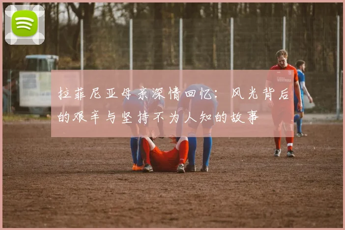 拉菲尼亚母亲深情回忆：风光背后的艰辛与坚持不为人知的故事
