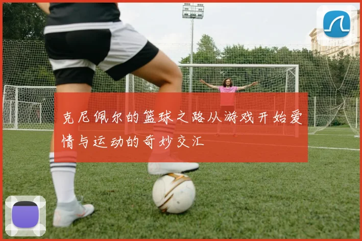 克尼佩尔的篮球之路从游戏开始爱情与运动的奇妙交汇