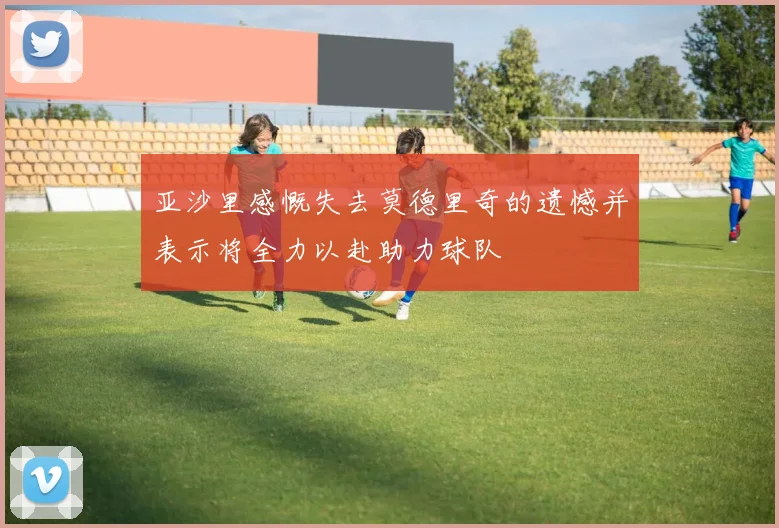 亚沙里感慨失去莫德里奇的遗憾并表示将全力以赴助力球队
